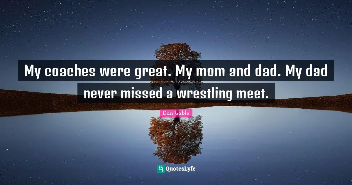 My coaches were great. My mom and dad. My dad never missed a wrestling meet.
