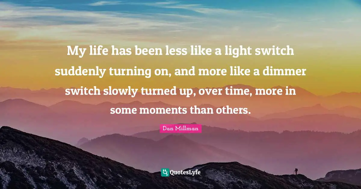 My life has been less like a light switch suddenly turning on, and more like a dimmer switch slowly turned up, over time, more in some moments than others.