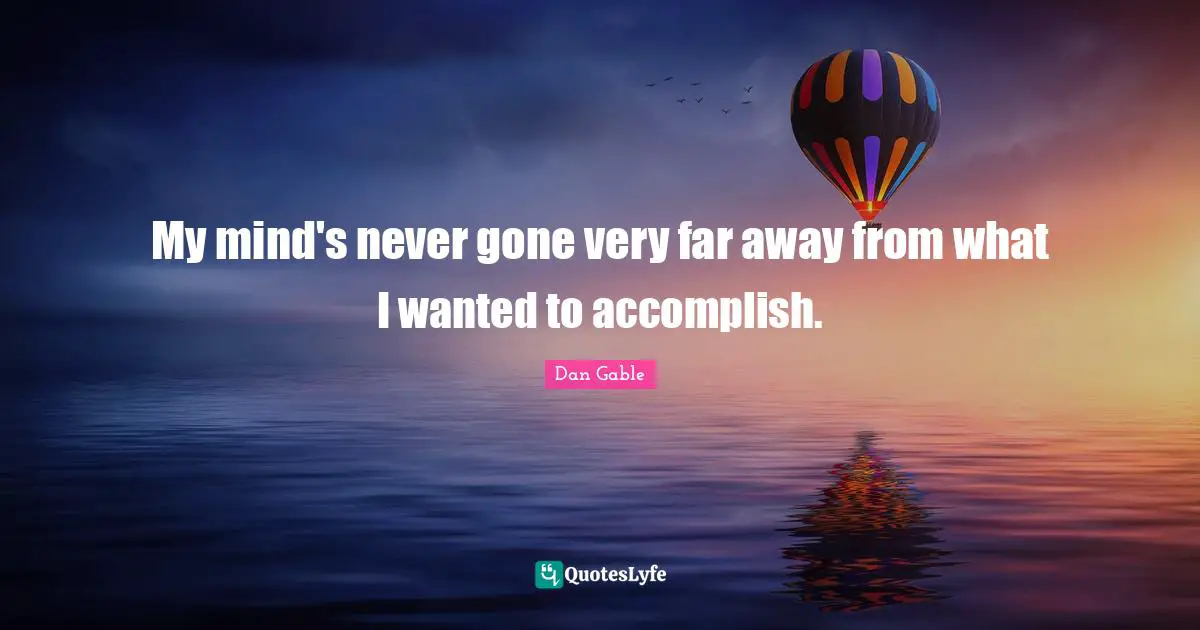 My mind's never gone very far away from what I wanted to accomplish.