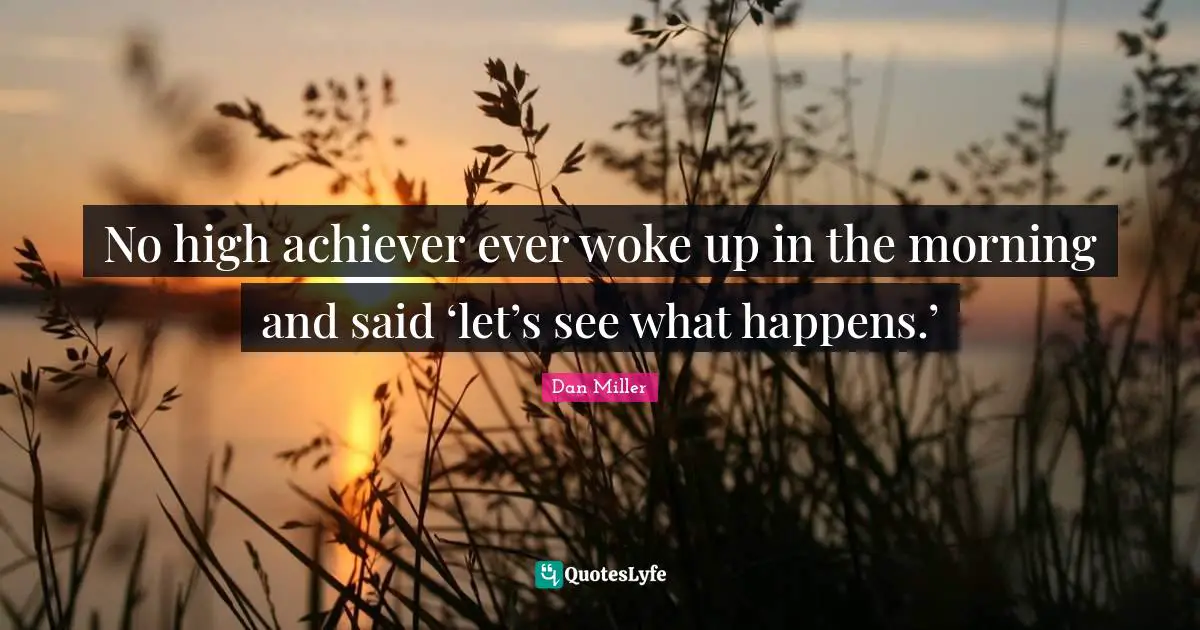 No high achiever ever woke up in the morning and said ‘let’s see what happens.’
