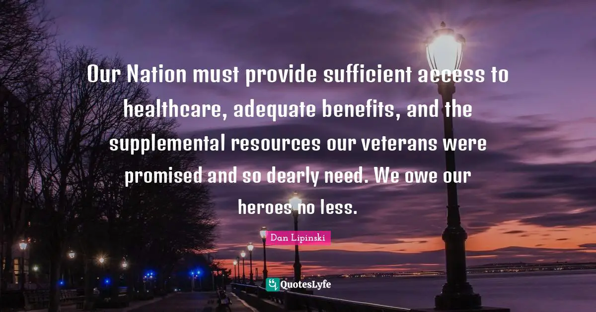 Our Nation must provide sufficient access to healthcare, adequate benefits, and the supplemental resources our veterans were promised and so dearly need. We owe our heroes no less.
