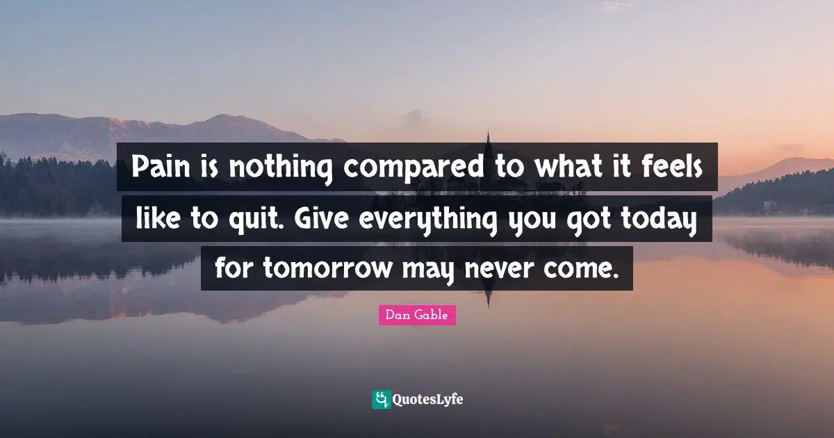 Dan Gable Quotes: Pain is nothing compared to what it feels like to quit. Give everything you got today for tomorrow may never come.