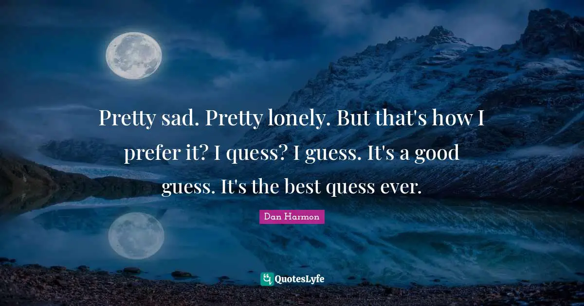 Pretty sad. Pretty lonely. But that's how I prefer it? I quess? I guess. It's a good guess. It's the best quess ever.