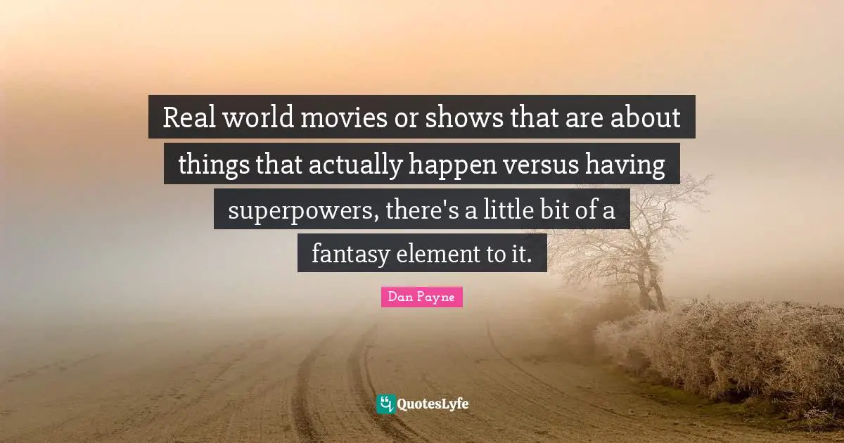 Real world movies or shows that are about things that actually happen versus having superpowers, there's a little bit of a fantasy element to it.