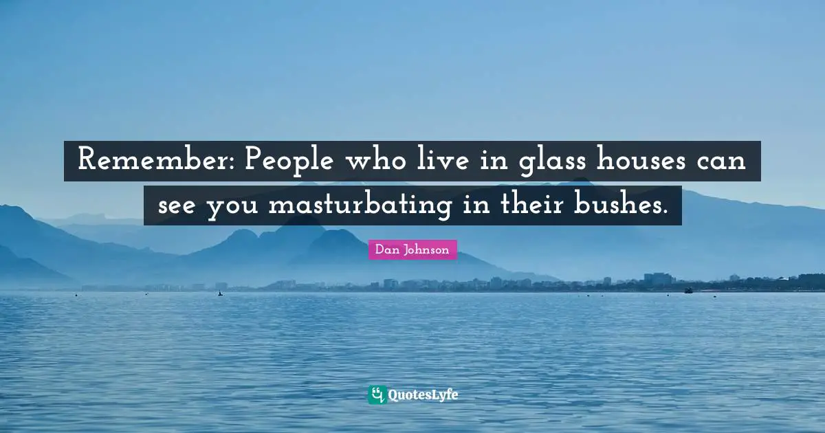 Remember: People who live in glass houses can see you masturbating in their bushes.