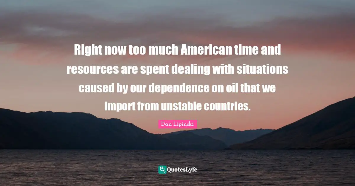 Right now too much American time and resources are spent dealing with situations caused by our dependence on oil that we import from unstable countries.