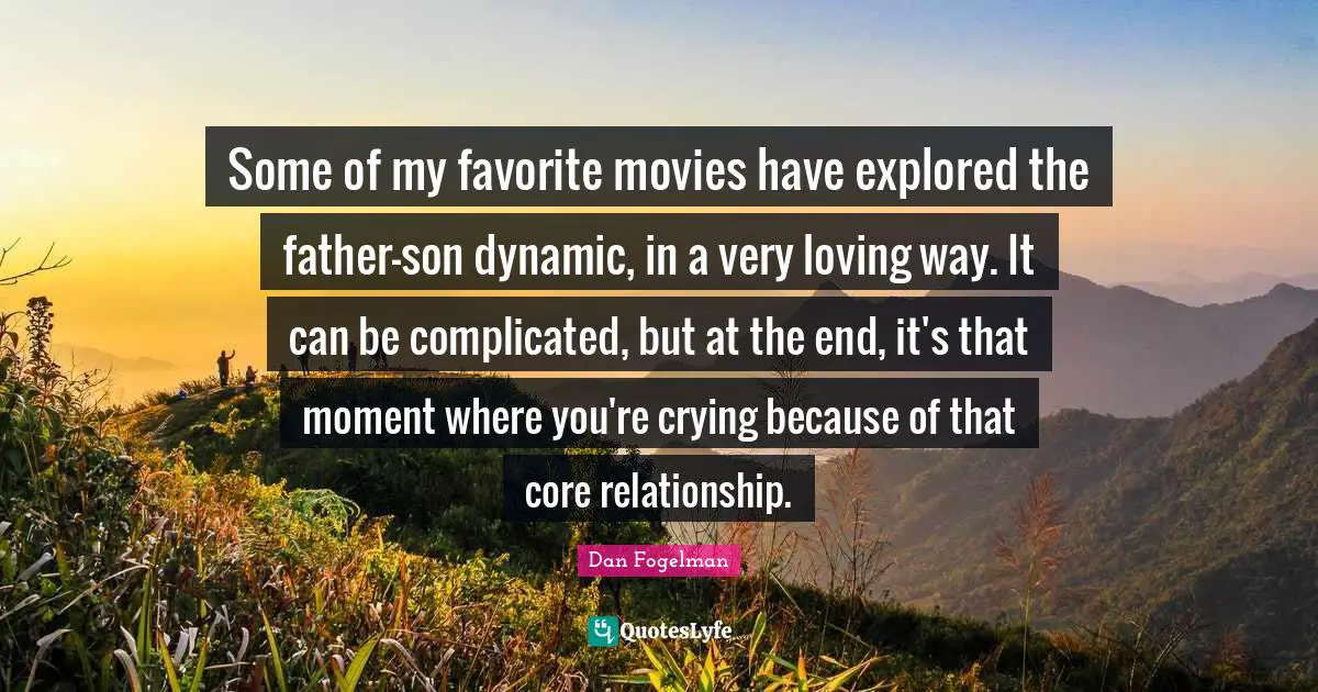 Some of my favorite movies have explored the father-son dynamic, in a very loving way. It can be complicated, but at the end, it's that moment where you're crying because of that core relationship.