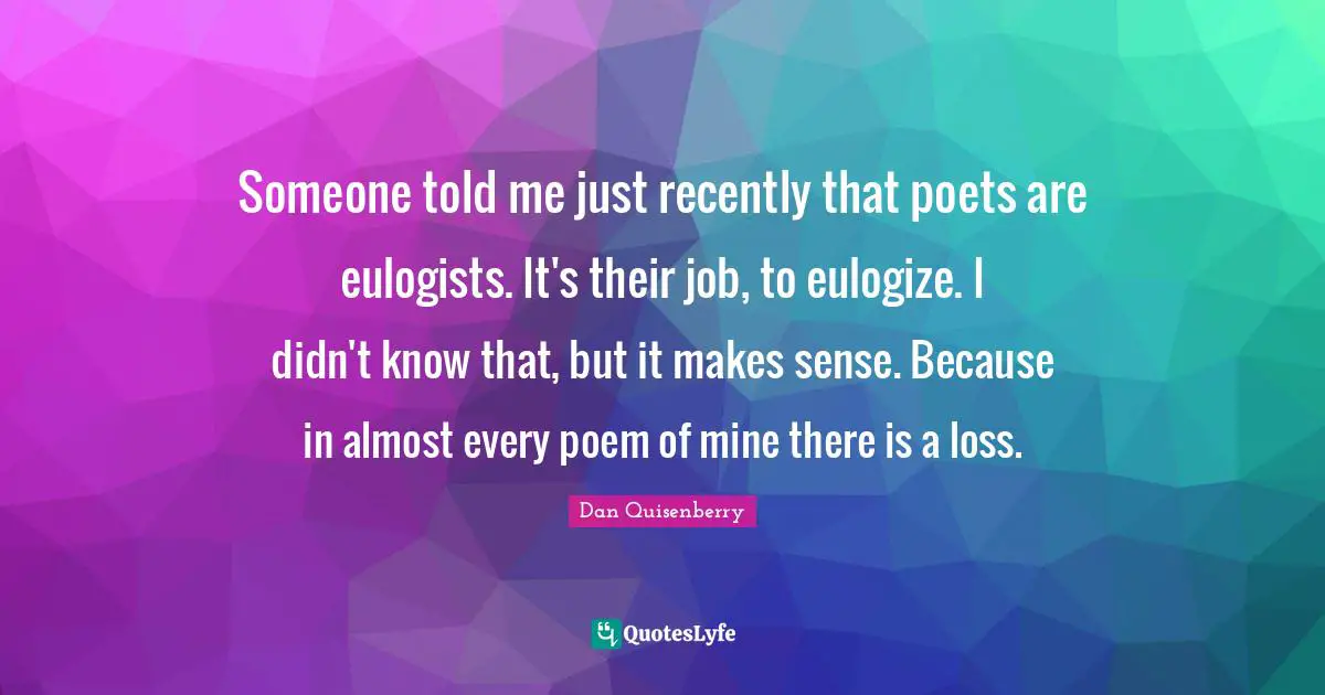 Someone told me just recently that poets are eulogists. It's their job, to eulogize. I didn't know that, but it makes sense. Because in almost every poem of mine there is a loss.