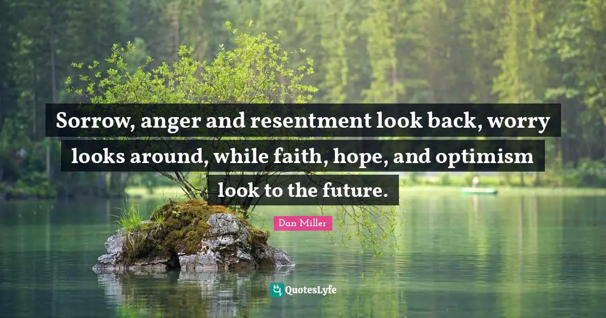 Sorrow, anger and resentment look back, worry looks around, while faith, hope, and optimism look to the future.