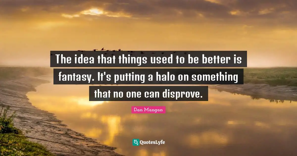 The idea that things used to be better is fantasy. It's putting a halo on something that no one can disprove.