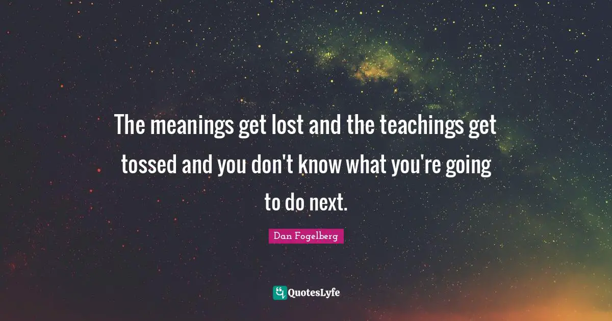 The meanings get lost and the teachings get tossed and you don't know what you're going to do next.