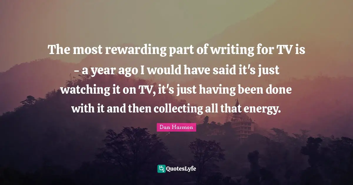 The most rewarding part of writing for TV is - a year ago I would have said it's just watching it on TV, it's just having been done with it and then collecting all that energy.