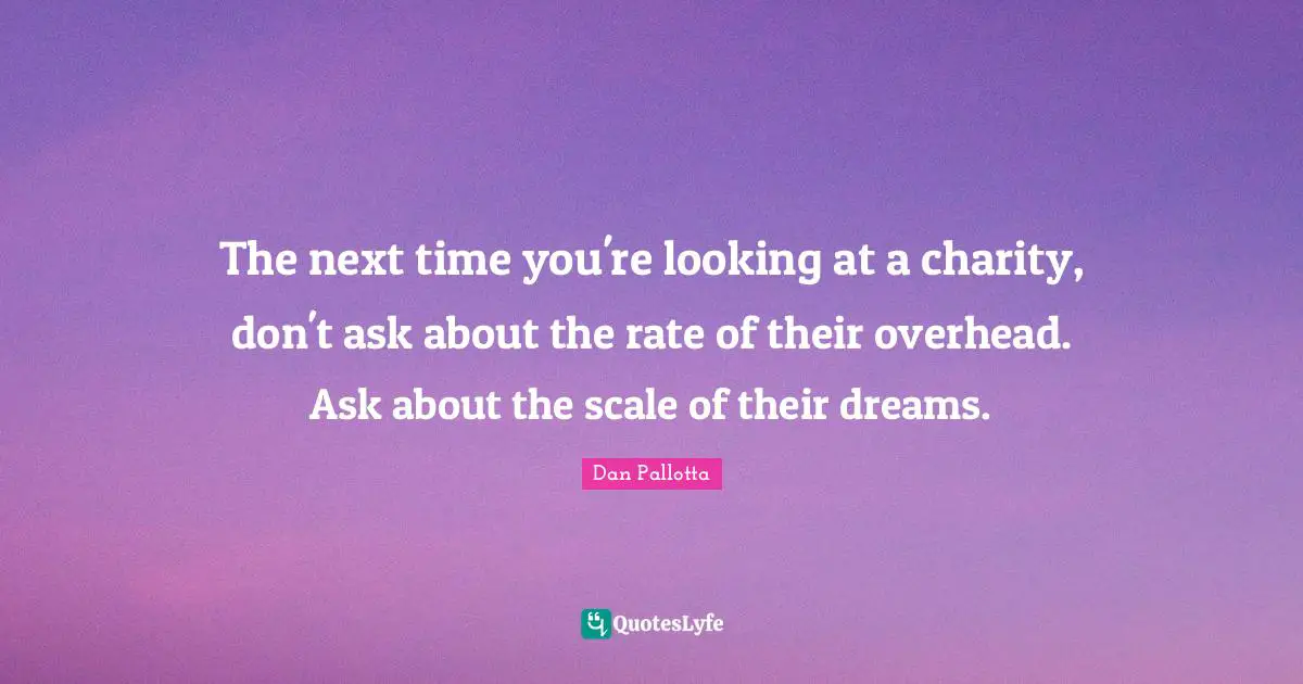 The next time you're looking at a charity, don't ask about the rate of their overhead. Ask about the scale of their dreams.
