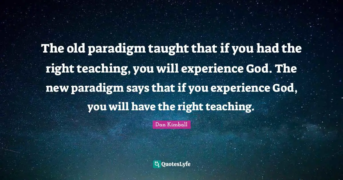 The old paradigm taught that if you had the right teaching, you will experience God. The new paradigm says that if you experience God, you will have the right teaching.