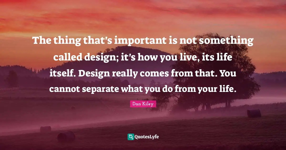 The thing that's important is not something called design; it's how you live, its life itself. Design really comes from that. You cannot separate what you do from your life.