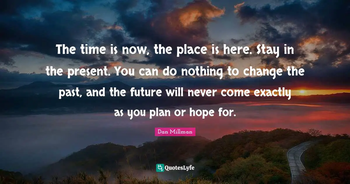 The time is now, the place is here. Stay in the present. You can do nothing to change the past, and the future will never come exactly as you plan or hope for.