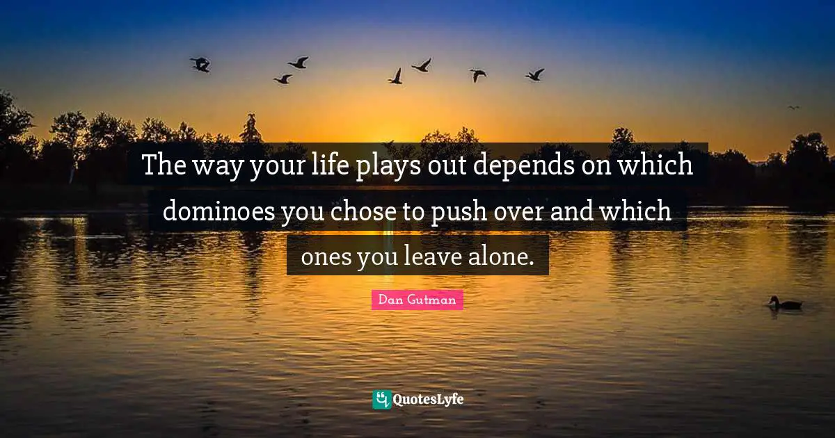 The way your life plays out depends on which dominoes you chose to push over and which ones you leave alone.