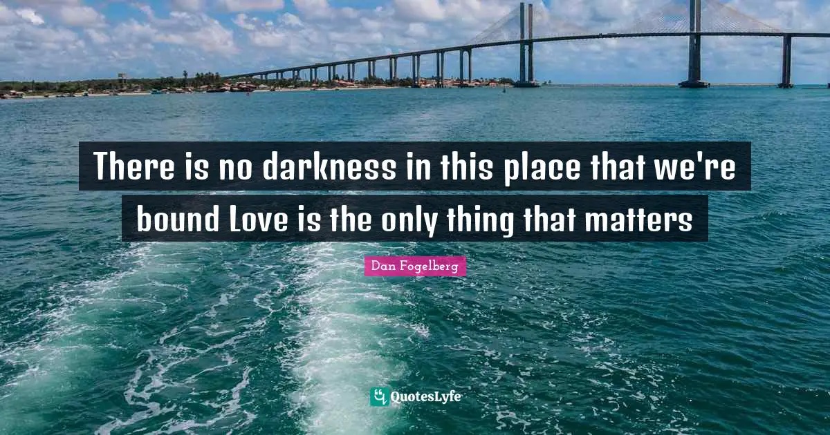 There is no darkness in this place that we're bound Love is the only thing that matters