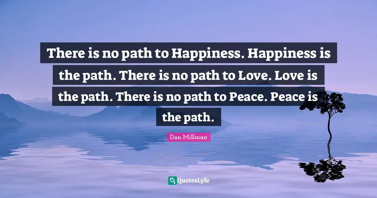 There is no path to Happiness. Happiness is the path. There is no path to Love. Love is the path. There is no path to Peace. Peace is the path.