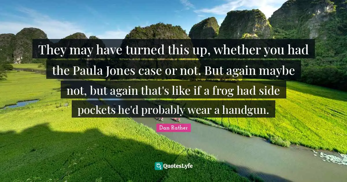 They may have turned this up, whether you had the Paula Jones case or not. But again maybe not, but again that's like if a frog had side pockets he'd probably wear a handgun.