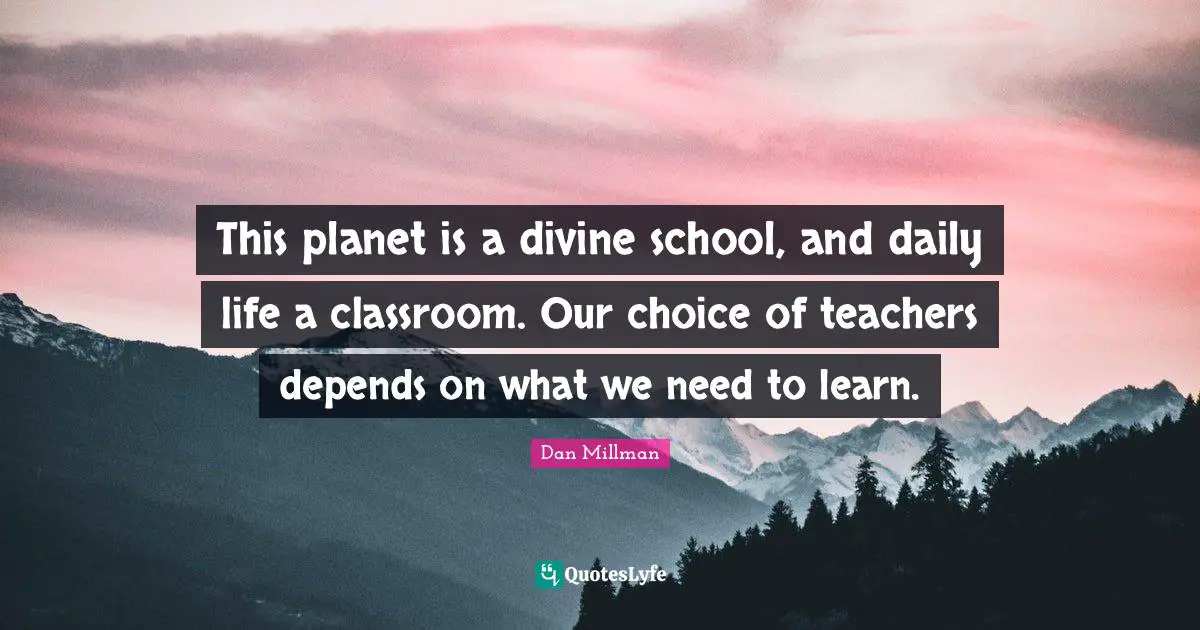 This planet is a divine school, and daily life a classroom. Our choice of teachers depends on what we need to learn.