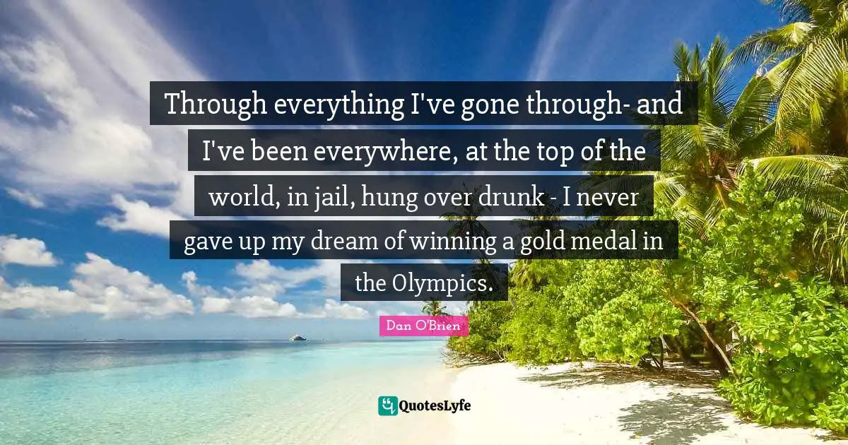 Through everything I've gone through- and I've been everywhere, at the top of the world, in jail, hung over drunk - I never gave up my dream of winning a gold medal in the Olympics.