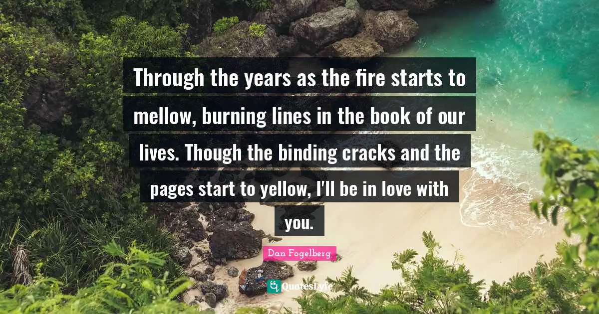 Dan Fogelberg Quotes: "Through the years as the fire starts to mellow, burning lines in the book of our lives. Though the binding cracks and the pages start to yellow, I'll be in love with you."