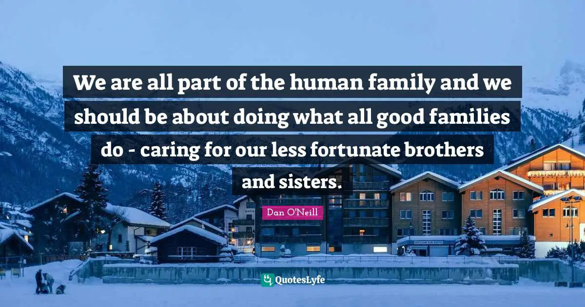We are all part of the human family and we should be about doing what all good families do - caring for our less fortunate brothers and sisters.