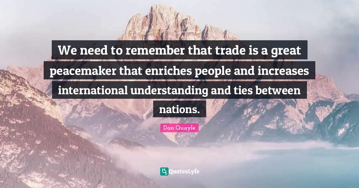 We need to remember that trade is a great peacemaker that enriches people and increases international understanding and ties between nations.