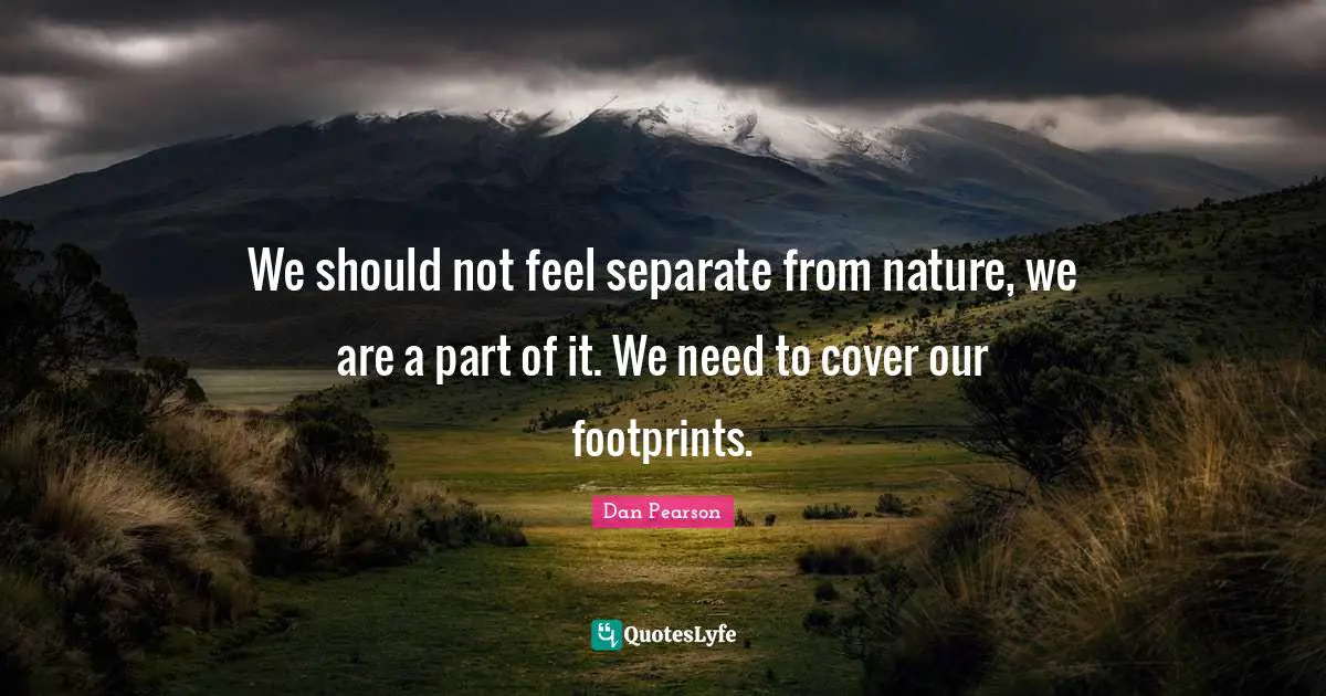We should not feel separate from nature, we are a part of it. We need to cover our footprints.