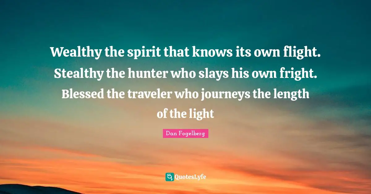 Wealthy the spirit that knows its own flight. Stealthy the hunter who slays his own fright. Blessed the traveler who journeys the length of the light