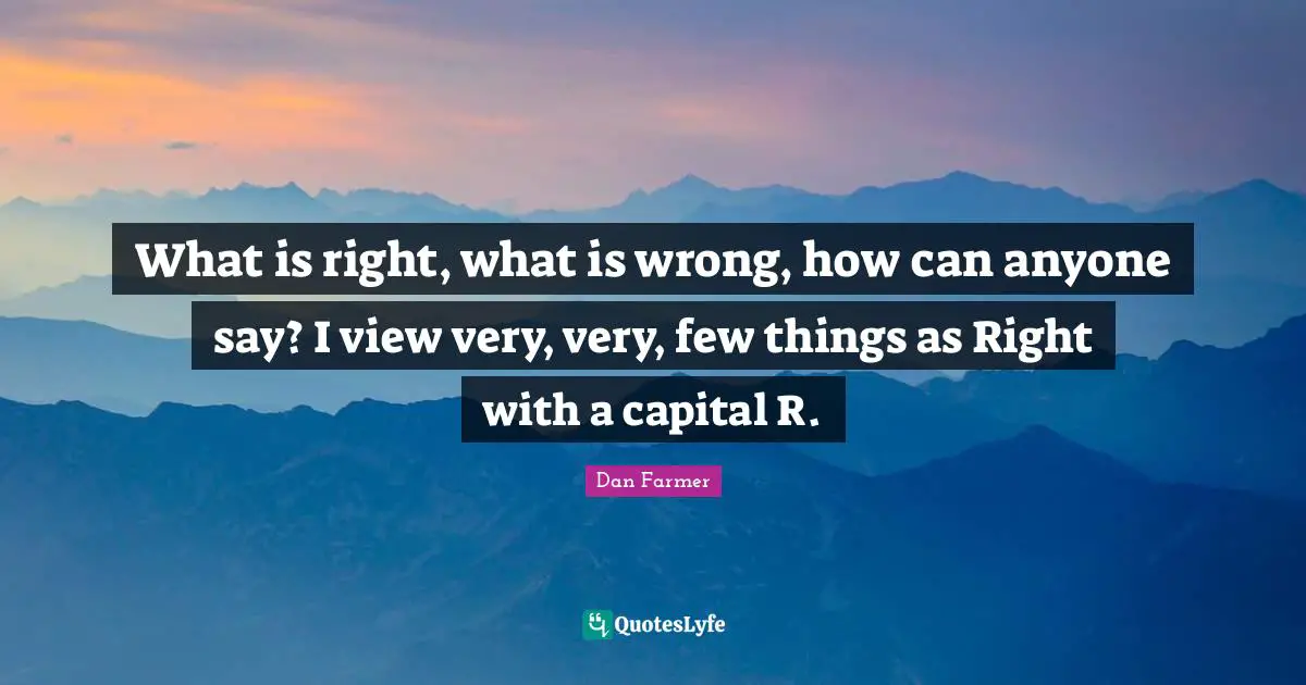 What is right, what is wrong, how can anyone say? I view very, very, few things as Right with a capital R.