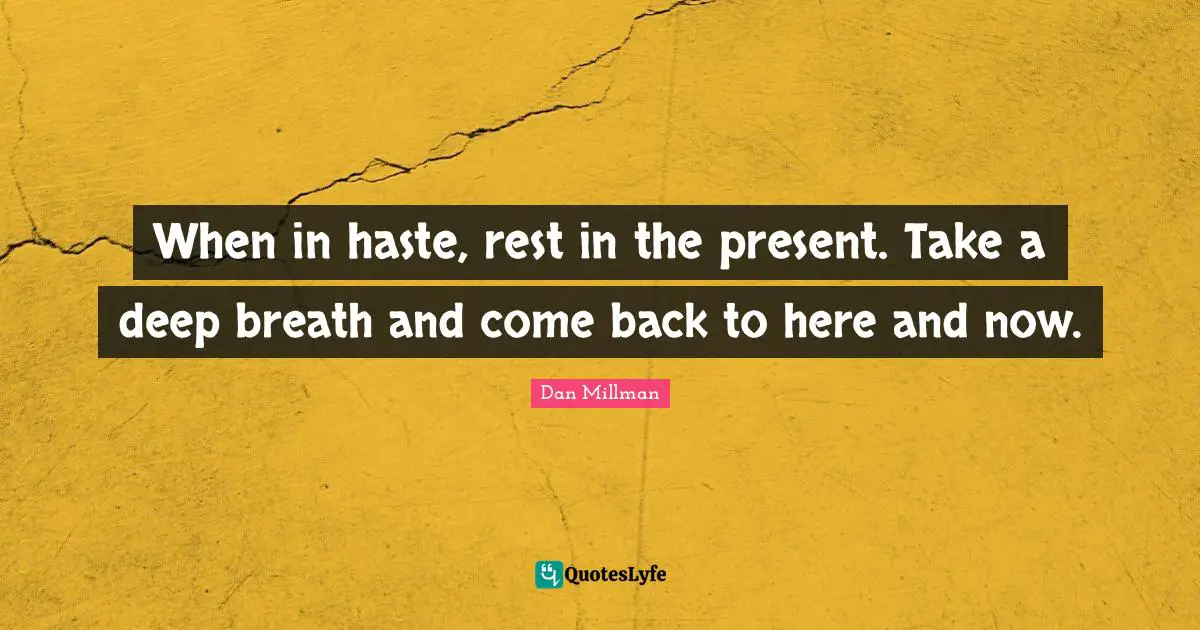 When in haste, rest in the present. Take a deep breath and come back to here and now.
