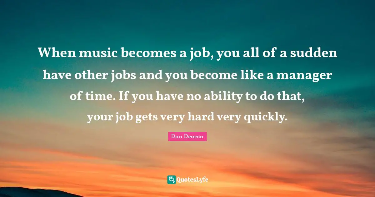 When music becomes a job, you all of a sudden have other jobs and you become like a manager of time. If you have no ability to do that, your job gets very hard very quickly.