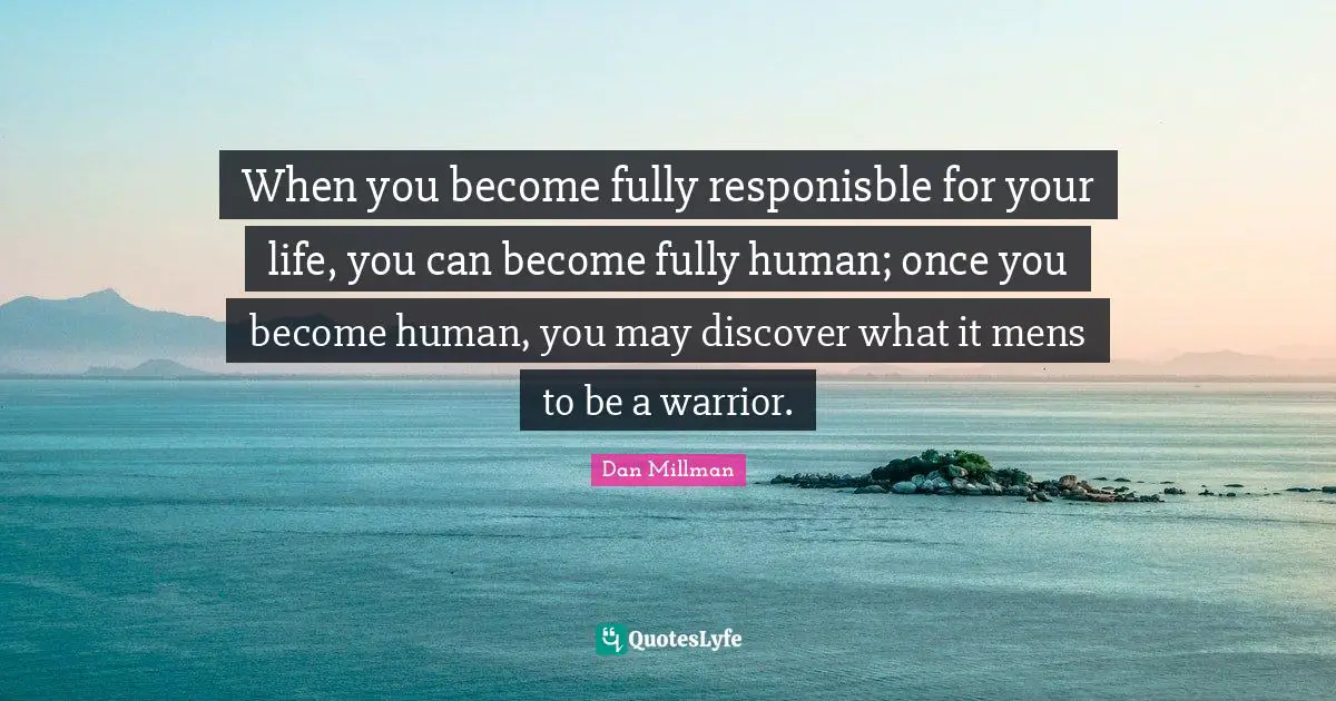 When you become fully responisble for your life, you can become fully human; once you become human, you may discover what it mens to be a warrior.