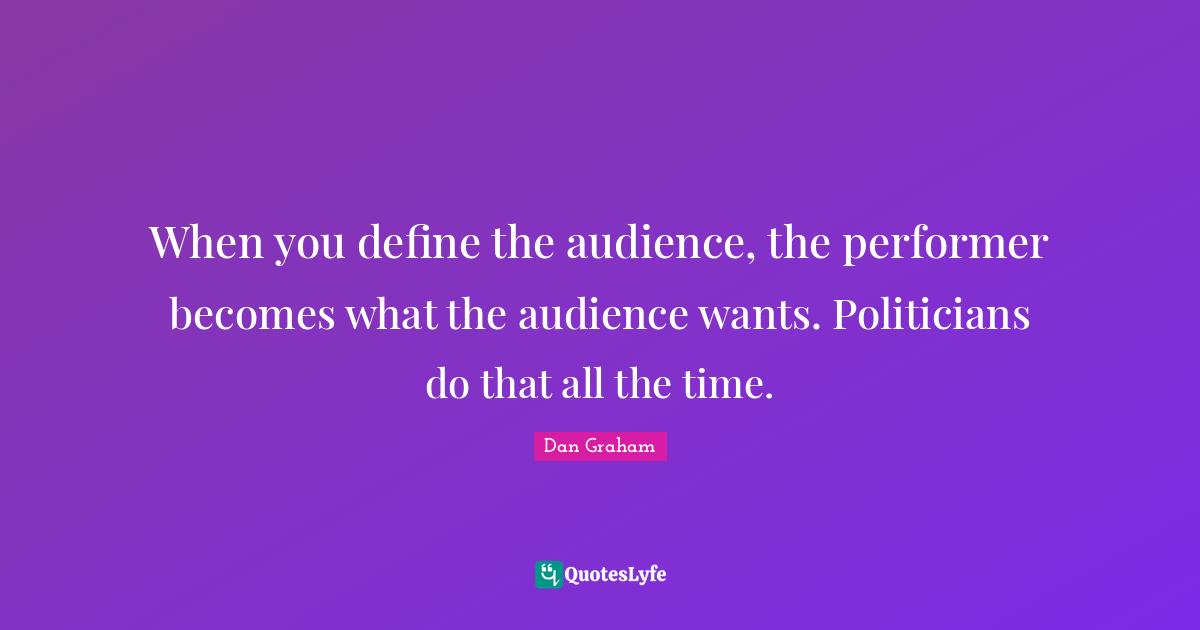When you define the audience, the performer becomes what the audience wants. Politicians do that all the time.