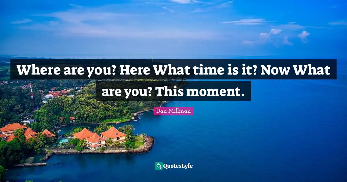 Where are you? Here What time is it? Now What are you? This moment.