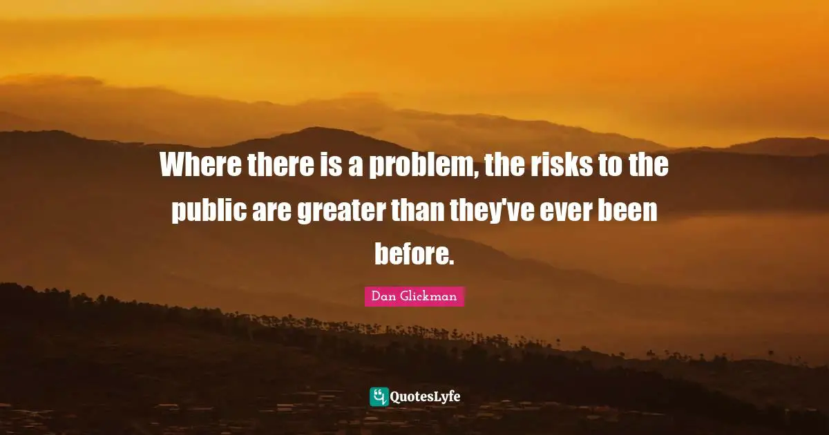 Where there is a problem, the risks to the public are greater than they've ever been before.