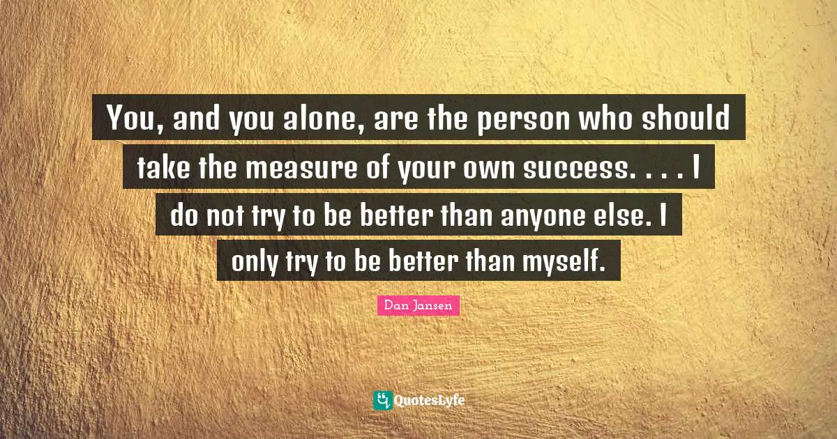 You, and you alone, are the person who should take the measure of your own success. . . . I do not try to be better than anyone else. I only try to be better than myself.