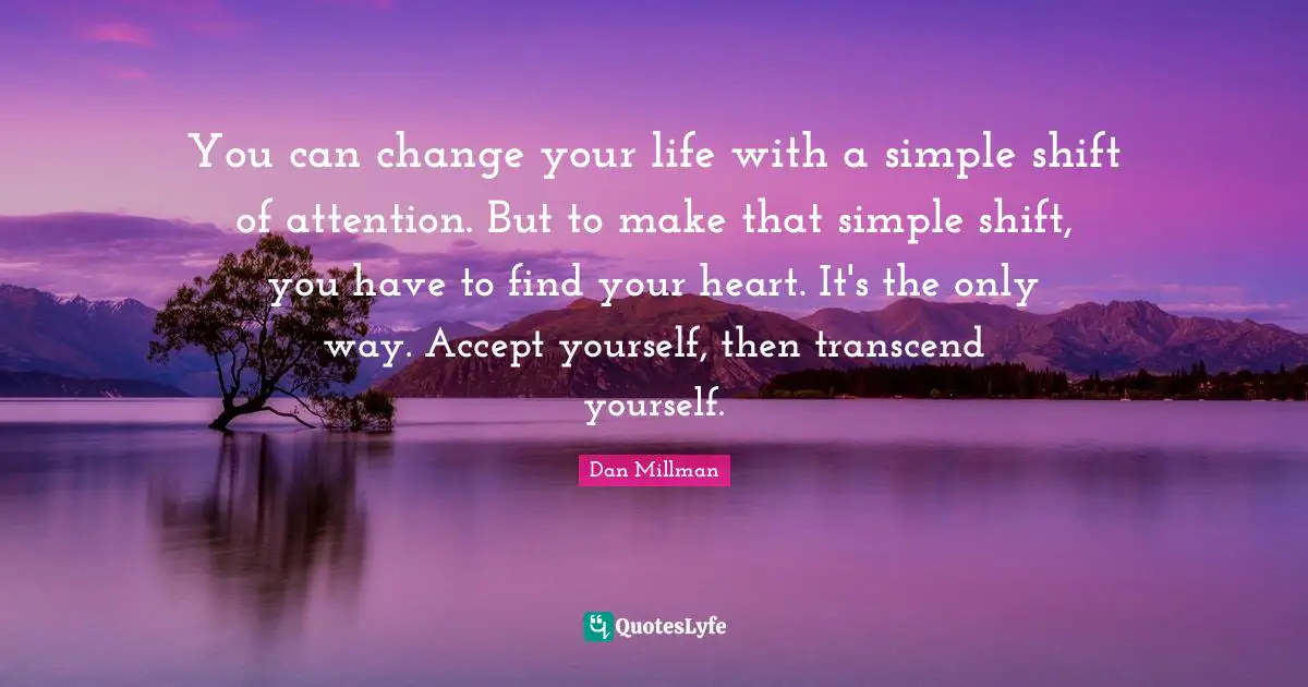 You can change your life with a simple shift of attention. But to make that simple shift, you have to find your heart. It's the only way. Accept yourself, then transcend yourself.