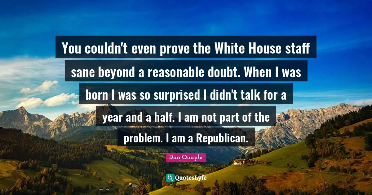 You couldn't even prove the White House staff sane beyond a reasonable doubt. When I was born I was so surprised I didn't talk for a year and a half. I am not part of the problem. I am a Republican.