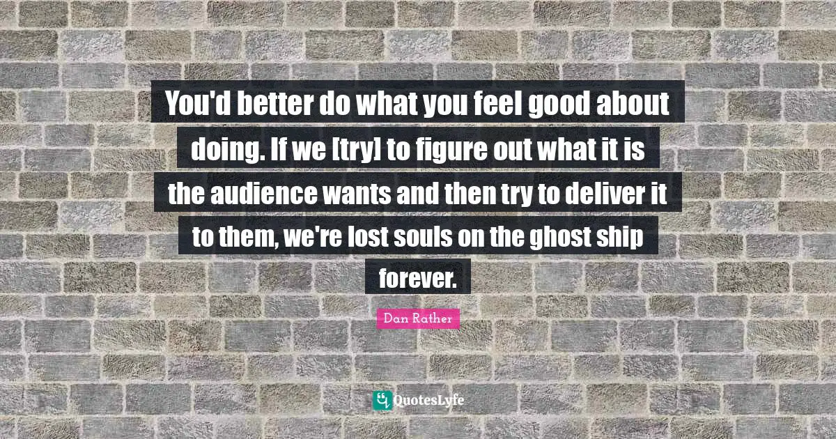 You'd better do what you feel good about doing. If we [try] to figure out what it is the audience wants and then try to deliver it to them, we're lost souls on the ghost ship forever.