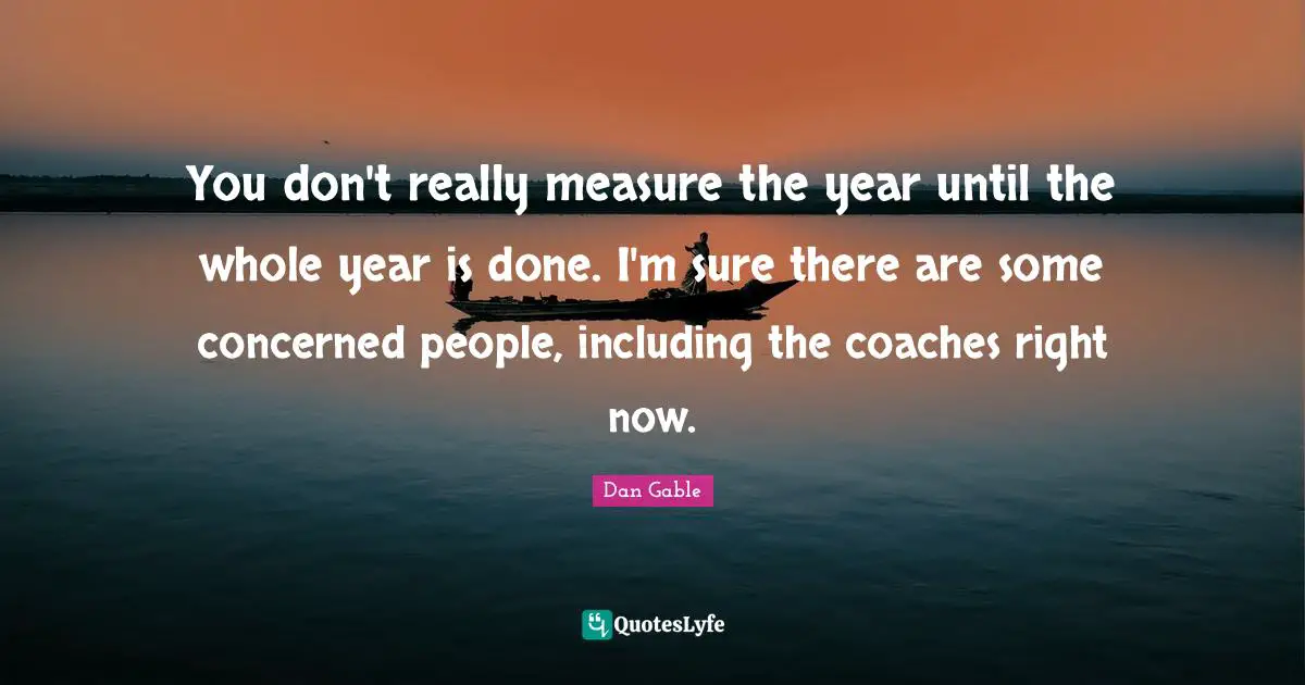 You don't really measure the year until the whole year is done. I'm sure there are some concerned people, including the coaches right now.