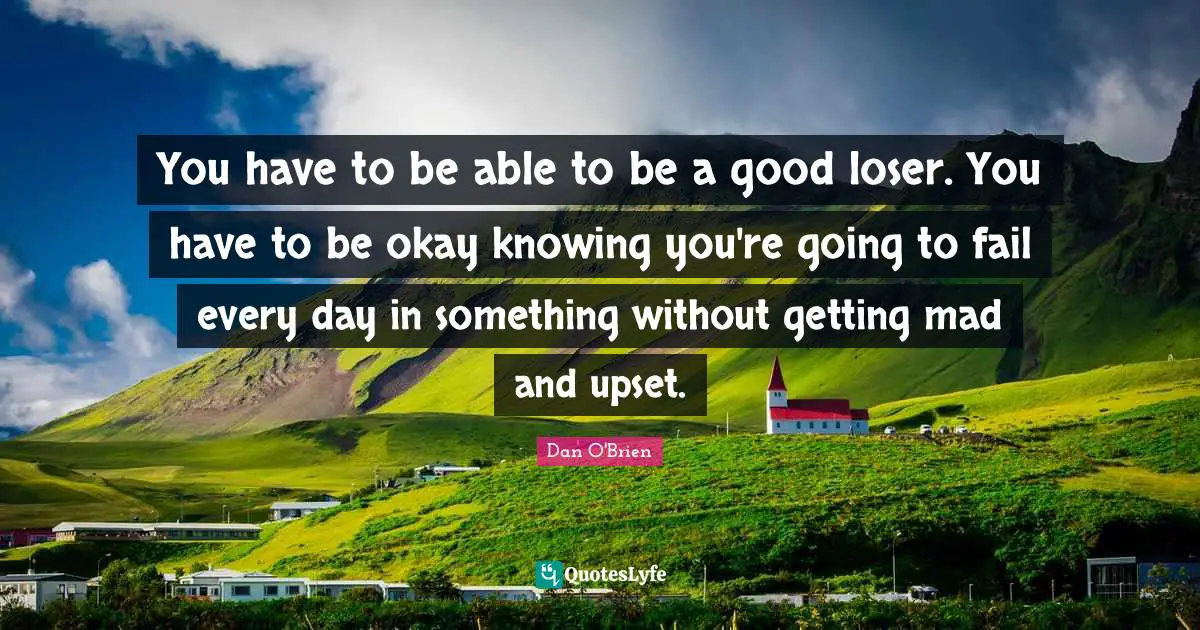 You have to be able to be a good loser. You have to be okay knowing you're going to fail every day in something without getting mad and upset.