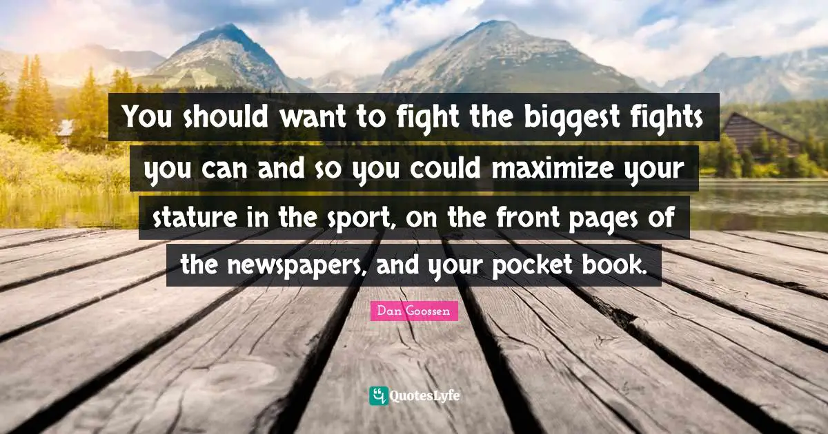 You should want to fight the biggest fights you can and so you could maximize your stature in the sport, on the front pages of the newspapers, and your pocket book.