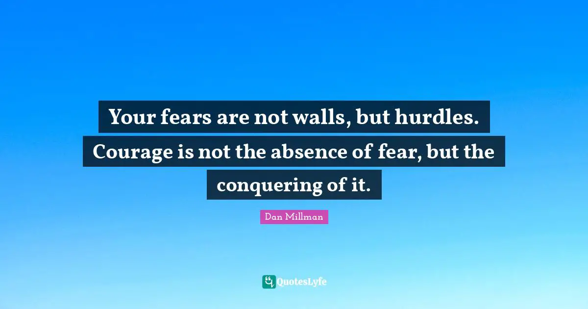Your fears are not walls, but hurdles. Courage is not the absence of fear, but the conquering of it.