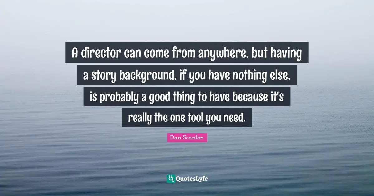 A director can come from anywhere, but having a story background, if you have nothing else, is probably a good thing to have because it's really the one tool you need.
