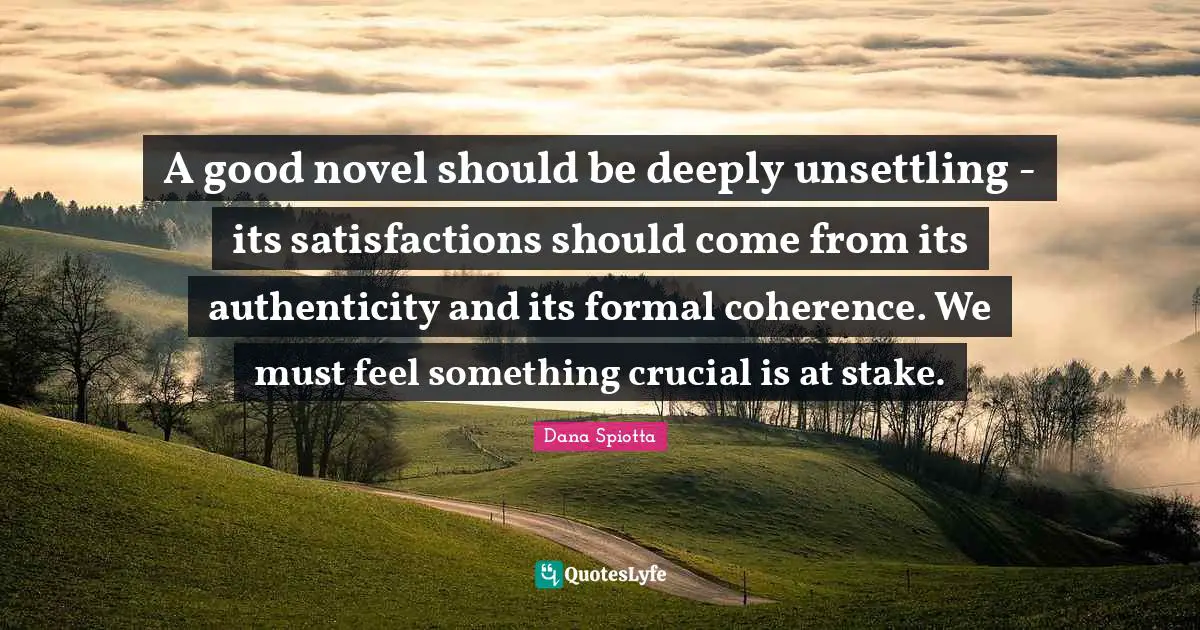 Dana Spiotta Quotes: "A good novel should be deeply unsettling - its satisfactions should come from its authenticity and its formal coherence. We must feel something crucial is at stake."