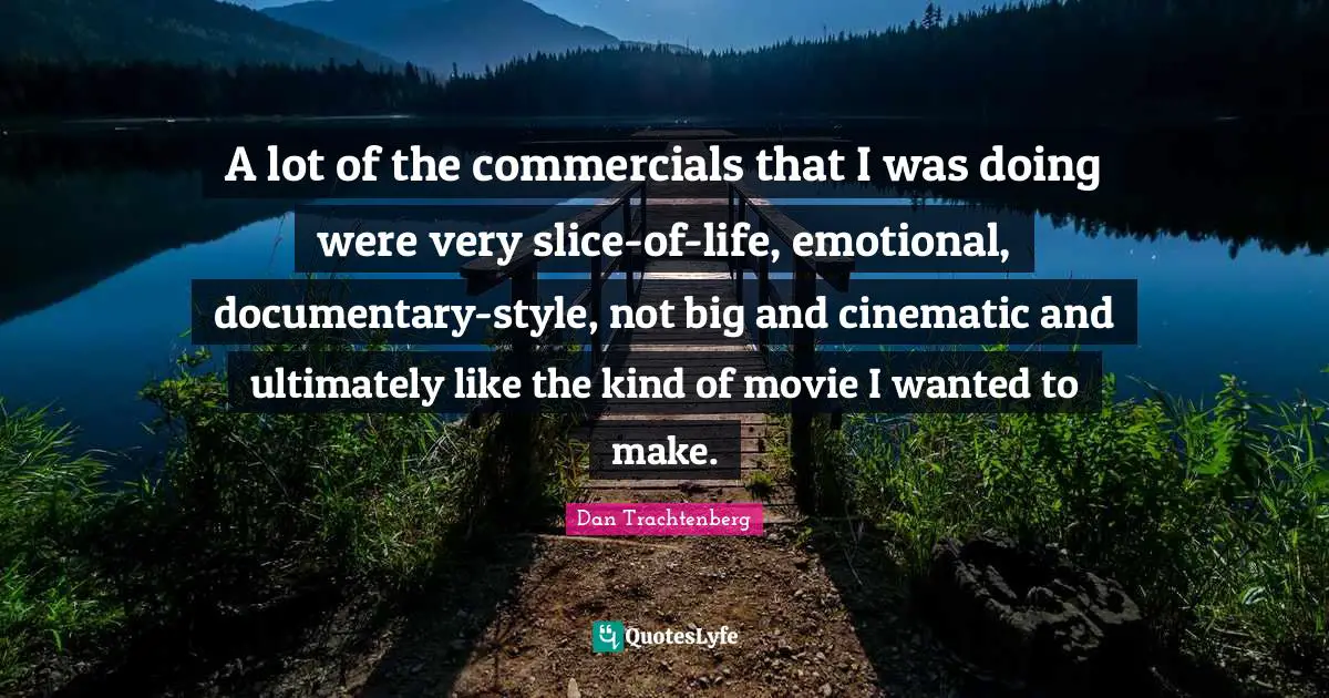 A lot of the commercials that I was doing were very slice-of-life, emotional, documentary-style, not big and cinematic and ultimately like the kind of movie I wanted to make.