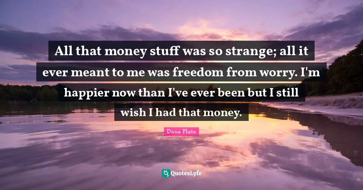 All that money stuff was so strange; all it ever meant to me was freedom from worry. I'm happier now than I've ever been but I still wish I had that money.